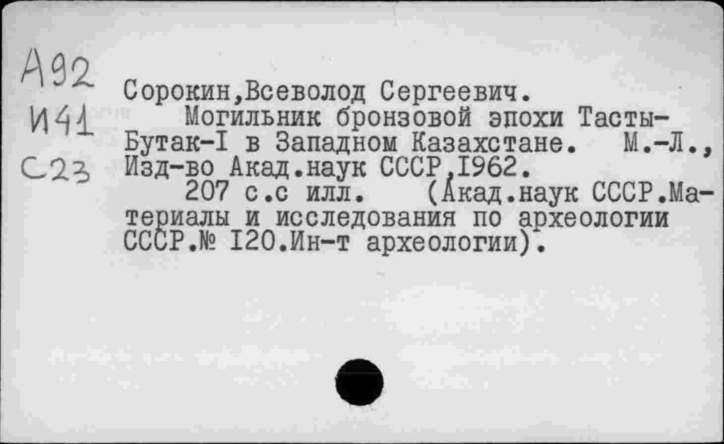 ﻿W И41 G 23
Сорокин,Всеволод Сергеевич.
Могильник бронзовой эпохи Тасты-Бутак-I в Западном Казахстане. М.-Л. Изд-во Акад.наук СССР,1962.
207 с.с илл. (Акад.наук СССР.Ma териалы и исследования по аохеологии СССР.№ 120.Ин-т археологии).